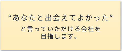 “あなたと出会えてよかった”と言っていただける会社を<br>目指します。