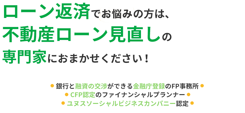 
                            ローン返済でお困りの方は、不動産ローン見直しの専門家におまかせください！
                            ●  銀行と融資の交渉ができる金融庁登録のFP事務所 ●
                            ●  CFP認定のファイナンシャルプランナー ●
                            ●  ユヌスソーシャルビジネスカンパニー認定 ●