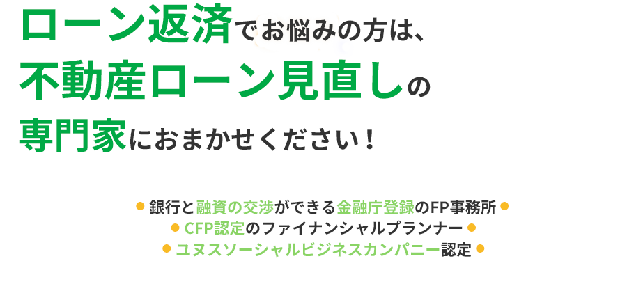 
                                        ローン返済でお困りの方は、不動産ローン見直しの専門家におまかせください！
                                        ●  銀行と融資の交渉ができる金融庁の免許保持 ●
                                        ●  CFP認定のファイナンシャルプランナー ●
                                        ●  ユヌスソーシャルビジネスカンパニー認定 ●